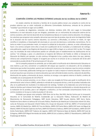 ACTA. Asamblea Familias, 06 de Junio de 2013 http://edukfuenla.blogspot.com.es/ Página 15
Asamblea de Familias de Fuenlabrada en Defensa de Nuestra Escuela Pública 2013
M
A
T
R
I
C
U
L
A
T
E
E
N
L
A
P
Ú
B
L
I
C
A
Anexo 6.-
CAMPAÑA CONTRA LAS PRUEBAS EXTERNAS antesala de las reválidas de la LOMCE
Un amplio colectivo de docentes y familias de la escuela pública lanzan una campaña en contra de las
pruebas externas que se están realizando en diferentes Comunidades Autónomas, antesala de las próximas
“reválidas” que entrarán en vigor con la LOMCE.
Las pruebas de diagnóstico, conocidas con distintos nombres (LEA; CDI; etc.) según la Comunidad
Autónoma o el nivel educativo al que van dirigidas, pretenden ser un instrumento de evaluación externa de los
centros escolares y del nivel de desarrollo de las Competencias Básicas en nuestro sistema educativo. Sin embargo,
los colectivos que proponen esta campaña, denuncian que este tipo de pruebas, lejos de servir de diagnóstico fiable
de la situación real de nuestro sistema educativo, sus carencias y dificultades, se centran en medir, sin rigor
científico ni estadístico, el desempeño del alumnado en una serie de destrezas y contenidos memorísticos. Por lo
tanto no miden lo que pretenden medir, no mejoran la calidad de la educación y, además, se están utilizando para
hacer a los centros competir entre ellos a través de la publicación de los resultados y la elaboración de rankings:
esta publicación, según la Ley Orgánica de Educación en vigor (LOE) es ilegal: en su artículo 144.3 se dice “En ningún
caso, los resultados de estas evaluaciones podrán ser utilizados para el establecimiento de clasificaciones de los
centros.” Sin embargo, y pese a la advertencia al respecto del Defensor del Pueblo en 2010, la Consejería de
Educación de Madrid, por ejemplo, no sólo continua infringiendo la ley y publica estos datos sino que, además,
refuerza este comportamiento irregular al recogerlo por escrito en el artículo 12 de su resolución del 10 de abril
convocando la prueba LEA de 2º de primaria para el 5 de junio.
Con la campaña propuesta se pretende, por un lado pedir la rectificación de la Administración Educativa en
esta materia y, por otro, concienciar a la población del ataque que suponen a la educación y de las verdaderas
intenciones que ocultan las pruebas: quieren que la educación se parezca a las empresas y que los centros compitan
para atraer al alumnado, publicando rankings que no ayudan en nada a mejorar el sistema educativo. Todo esto en
la actual coyuntura que atraviesa un sistema educativo que está sufriendo brutales recortes, reducción de plantillas,
disminución de ayudas y eliminación de becas, mientras se encarga a una agencia externa el diseño y análisis de
resultados con un presupuesto de 155.279,57 €
Entre las acciones previstas, se va a llevar a cabo una recogida de firmas para pedir la rectificación de la
administración ante la futura LOMCE, pidiendo la retirada de la propuesta de ley y, ante las pruebas realizadas este
año, la no publicación de resultados ni la elaboración de rankings. También se ha elaborado una carta formal que
todas las familias que lo deseen harán llegar a la administración educativa manifestando su rotundo desacuerdo con
la realización de las pruebas, pese a ser obligados a realizarlas y se han convocado concentraciones frente a los
centros escolares en los que se realice la prueba el 5 de Junio.
Entidades que apoyan esta campaña: FAPA Giner de los Ríos, Red IRES, Red de Centros por la Innovación
Educativa en la Comunidad de Madrid, Ciudadan@s por la Educación Pública, Federación de Madrid de
Movimientos de Renovación Pedagógica, MRP Acción Educativa, MRP Escuela Abierta, MRP Sierra Norte,
Plataforma Sierra Norte en defensa de la Escuela Pública, Plataforma de Madrid por la Educación Infantil 0-6 años,
Junta de Portavoces de Educación Infantil Pública 0-6, Grupo de Educación 15-M Sol, AMPA C.P.Torremocha del
Jarama, AMPA IES Madrid Sur, AMPA IES Tirso de Molina, AMPA CEIP Santa María, AMPA CEIP Javier de Miguel de
Madrid, AMPA IES Nicolás Copérnico de Parla, AMPA IES Palomeras-Vallecas, AMPA CEIP Guindalera, AMPA del CEIP
Emilia Pardo Bazán, AMPA CEIP Trabenco de Leganés, AMPA CEIP Palomeras Bajas de Madrid, AMPA CEIP José de
Echegaray, AMPA CEIP Miguel Hernández de Getafe, AMPA IES de La Cabrera, AMPA C.P Navalafuente y AMPA CEIP
Pradolongo de Madrid.
 