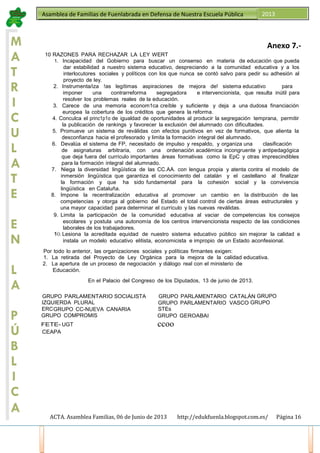 ACTA. Asamblea Familias, 06 de Junio de 2013 http://edukfuenla.blogspot.com.es/ Página 16
Asamblea de Familias de Fuenlabrada en Defensa de Nuestra Escuela Pública 2013
M
A
T
R
I
C
U
L
A
T
E
E
N
L
A
P
Ú
B
L
I
C
A
Anexo 7.-
10 RAZONES PARA RECHAZAR LA LEY WERT
1. Incapacidad del Gobierno para buscar un consenso en materia de educación que pueda
dar estabilidad a nuestro sistema educativo, despreciando a la comunidad educativa y a los
interlocutores sociales y políticos con los que nunca se contó salvo para pedir su adhesión al
proyecto de ley.
2. Instrumenta/iza !as legítimas aspiraciones de mejora de! sistema educativo para
imponer una contrarreforma segregadora e intervencionista, que resulta inútil para
resolver los problemas reales de la educación.
3. Carece de una memoria econom1ca creíble y suficiente y deja a una dudosa financiación
europea la cobertura de los créditos que genera la reforma.
4. Conculca el princ1p1o de igualdad de oportunidades al producir la segregación temprana, permitir
la publicación de rankings y favorecer la exclusión del alumnado con dificultades.
5. Promueve un sistema de reválidas con efectos punitivos en vez de formativos, que alienta la
desconfianza hacia el profesorado y limita la formación integral del alumnado.
6. Devalúa el sistema de FP, necesitado de impulso y respaldo, y organiza una clasificación
de asignaturas arbitraria, con una ordenación académica incongruente y antipedagógica
que deja fuera del currículo importantes áreas formativas como la EpC y otras imprescindibles
para la formación integral del alumnado.
7. Niega la diversidad lingüística de las CC.AA. con lengua propia y atenta contra el modelo de
inmersión lingüística que garantiza el conocimiento del catalán y el castellano al finalizar
la formación y que ha sido fundamental para la cohesión social y la convivencia
lingüística en Cataluña.
8. Impone la recentralización educativa al promover un cambio en la distribución de las
competencias y otorga al gobierno del Estado el total control de ciertas áreas estructurales y
una mayor capacidad para determinar el currículo y las nuevas reválidas.
9. Limita la participación de la comunidad educativa al vaciar de competencias los consejos
escolares y postula una autonomía de los centros intervencionista respecto de las condiciones
laborales de los trabajadores.
1O. Lesiona la acreditada equidad de nuestro sistema educativo público sin mejorar la calidad e
instala un modelo educativo elitista, economicista e impropio de un Estado aconfesional.
Por todo lo anterior, las organizaciones sociales y políticas firmantes exigen:
1. La retirada del Proyecto de Ley Orgánica para la mejora de la calidad educativa.
2. La apertura de un proceso de negociación y diálogo real con el ministerio de
Educación.
En el Palacio del Congreso de los Diputados, 13 de junio de 2013.
GRUPO PARLAMENTARIO SOCIALISTA GRUPO PARLAMENTARIO CATALÁN GRUPO
IZQUIERDA PLURAL GRUPO PARLAMENTARIO VASCO GRUPO
ERCGRUPO CC-NUEVA CANARIA STEs
GRUPO COMPROMIS GRUPO GEROABAI
FETE- UGT ccoo
CEAPA
 