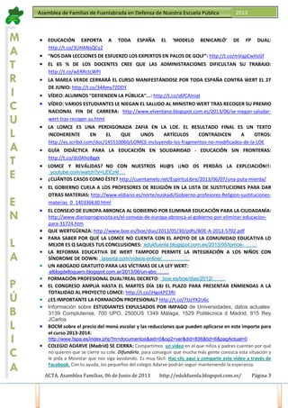 ACTA. Asamblea Familias, 06 de Junio de 2013 http://edukfuenla.blogspot.com.es/ Página 3
Asamblea de Familias de Fuenlabrada en Defensa de Nuestra Escuela Pública 2013
M
A
T
R
I
C
U
L
A
T
E
E
N
L
A
P
Ú
B
L
I
C
A
• EDUCACIÓN EXPORTA A TODA ESPAÑA EL ‘MODELO BENICARLÓ’ DE FP DUAL:
http://t.co/3UHANsQCy2
• “NOS DAN LECCIONES DE ESFUERZO LOS EXPERTOS EN PALOS DE GOLF”: http://t.co/mVqpCwHzGf
• EL 65 % DE LOS DOCENTES CREE QUE LAS ADMINISTRACIONES DIFICULTAN SU TRABAJO:
http://t.co/wERRctcWPI
• LA MAREA VERDE CERRARÁ EL CURSO MANIFESTÁNDOSE POR TODA ESPAÑA CONTRA WERT EL 27
DE JUNIO: http://t.co/34Amy7ZODY
• VÍDEO: ALUMNOS "DEFIENDEN LA PÚBLICA"...: http://t.co/s6fCAIniat
• VÍDEO: VARIOS ESTUDIANTES LE NIEGAN EL SALUDO AL MINISTRO WERT TRAS RECOGER SU PREMIO
NACIONAL FIN DE CARRERA: http://www.elventano.blogspot.com.es/2013/06/se-niegan-saludar-
wert-tras-recoger-su.html
• LA LOMCE ES UNA PERDIGONADA ZAFIA EN LA LOE. EL RESULTADO FINAL ES UN TEXTO
INCOHERENTE EN EL QUE UNOS ARTÍCULOS CONTRADICEN A OTROS:
http://es.scribd.com/doc/145510060/LOMCE-incluyendo-los-fragmentos-no-modificados-de-la-LOE
• GUÍA DIDÁCTICA PARA LA EDUCACIÓN EN SOLIDARIDAD - EDUCACIÓN SIN FRONTERAS:
http://t.co/dc0Aho8ggk
• LOMCE Y REVÁLIDAS, NO CON NUESTROS HIJ@S ¡¡NO OS PERDÁIS LA EXPLCIACIÓN!!:h
ttp://www.youtube.com/watch?v=LEEz4l2sGRw …
• ¿CUÁNTOS CASOS COMO ÉSTE? http://cuentamelo.net/EspirituLibre/2013/06/07/una-puta-mierda/
• EL GOBIERNO CUELA A LOS PROFESORES DE RELIGIÓN EN LA LISTA DE SUSTITUCIONES PARA DAR
OTRAS MATERIAS: http://www.eldiario.es/norte/euskadi/Gobierno-profesores-Religion-sustituciones-
materias_0_140336630.html
• EL CONSEJO DE EUROPA ABRONCA AL GOBIERNO POR ELIMINAR EDUCACIÓN PARA LA CIUDADANÍA:
http://www.diarioprogresista.es/el-consejo-de-europa-abronca-al-gobierno-por-eliminar-educacion-
para-31724.htm
• QUE WERTGÜENZA: http://www.boe.es/boe/dias/2013/05/30/pdfs/BOE-A-2013-5702.pdf
• PARA SABER POR QUÉ LA LOMCE NO CUENTA CON EL APOYO DE LA COMUNIDAD EDUCATIVA LO
MEJOR ES Q SAQUES TUS CONCLUSIONES: http://edukfuenla.blogspot.com.es/2013/05/lomce-aprobada-en-consejo- de- mi nistros.html …
• LA REFORMA EDUCATIVA DE WERT TAMPOCO PERMITE LA INTEGRACIÓN A LOS NIÑOS CON
SÍNDROME DE DOWN: http://www.lasexta.com/videos-online/noticias/economia/refor ma-educati va- wert- permite-integraci on-ninos-si ndr ome- down_2013060700086.html …
• UN ABOGADO GRATUITO PARA LAS VÍCTIMAS DE LA LEY WERT:
http://elblogdeltoguero.blogspot.com.ar/2013/06/un-abogado-gratuito-para-l as- victi mas.html …
• FORMACIÓN PROFESIONAL DUAL, REAL DECRETO: http://www.boe.es/boe/dias/2012/11/09/pdfs/BOE- A-2012-13846.pdf …
• EL CONGRESO AMPLIA HASTA EL MARTES DÍA 18J EL PLAZO PARA PRESENTAR ENMIENDAS A LA
TOTALIDAD AL PROYECTO LOMCE: http://t.co/jHgokPZ3Rr
• ¿ES IMPORTANTE LA FORMACIÓN PROFESIONAL? http://t.co/7JzzYX2U6c
• Información sobre ESTUDIANTES EXPULSADOS POR IMPAGO de Universidades, datos actuales:
3139 Complutense, 700 UPO, 2500US 1349 Málaga, 1529 Politécnica d Madrid, 815 Rey
JCarlos
• BOCM sobre el precio del menú escolar y las reducciones que pueden aplicarse en este importe para
el curso 2013-2014:
http://www.fapa.es/index.php?m=documentos&aid=0&op2=ver&did=836&tid=6&pagActual=0
• COLEGIO ADARVE (Madrid) SE CIERRA: Compartimos un vídeo en el que niños y padres cuentan por qué
no quieren que se cierre su cole. Difundirlo, para conseguir que mucha más gente conozca esta situación y
le pida a Movistar que nos siga ayudando. Es muy fácil: Haz clic aquí y comparte este vídeo a través de
Facebook. Con tu ayuda, los pequeños del colegio Adarve podrán seguir manteniendo la esperanza.
 