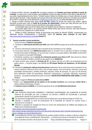 ACTA. Asamblea Familias, 06 de Junio de 2013 http://edukfuenla.blogspot.com.es/ Página 4
Asamblea de Familias de Fuenlabrada en Defensa de Nuestra Escuela Pública 2013
M
A
T
R
I
C
U
L
A
T
E
E
N
L
A
P
Ú
B
L
I
C
A
• Desde la FAPA, informan: La sexta TV, nos piden contactos con familias que hayan perdido la ayuda de
comedor en este curso y que se hayan visto obligadas a tener que dejar de llevar a sus hijos a este servicio o
que estén organizándose de otra forma. También quieren hablar con familias que no hayan obtenido la ayuda
para los libros de texto. Todos aquellos que quieran denunciar esta situación poneros en contacto con la oficina
de la FAPA a través del correo electrónico info@fapaginerdelosrios.es o a través del teléfono 91 553 97 73.
• Desde la FAPA informan: Nos piden desde El País centros en donde han tenido que arbitrar alguna
actuación puntual para cubrir el coste de la prueba de selectividad y evitar que haya alumnos que no se
puedan presentar por no tener recursos económicos para pagar esta tasa.
La periodista sabe que se han dado casos y le gustaría que los padres y madres lo contásemos.
Si conocéis algún caso o en vuestros centros habéis tenido que buscar recursos para esta situación,
por favor, poneros en contacto con nuestra oficina.
• Desde la FAPA: Remitimos enlace al documento que acaba de difundir CEAPA, consensuado con
diferentes Grupos Parlamentarios y Sindicatos, sobre 10 razones para rechazar la Ley Wert:
http://www.fapa.es/index.php?m=actualidad (Anexo 7)
4. Nuevos acuerdos y temas pendientes.
I. Enviar escritos al Defensor del Pueblo.
II. Recopilar la información del CPEE Juan XXIII sobre NO CUBRIR las bajas de los profes hasta pasados 15
días.
III. Conocer información/ valoración de la situación de los comedores en los colegios.
IV. Se acuerda informar a las AMPAS de Loranca sobre la “creación” de un aula para 1º ESO en el Colegio
Privado-Concertado El Madrigal. Se les dirá que si quieren una plaza pública, NO DEBEN conformarse
con una plaza en el privado El Madrigal.
V. Pendiente contactar con el servicio de orientación gratuito que ofrece el PP. Este servicio se ofrece
los lunes de 18:00 a 20:00h y el teléfono para pedir cita es 916061315.
VI. Hacer escritos para conocer la situación de FP; las plazas que hay sin cubrir, las propuestas que los
profes tienen… y hacerlas llegar a las AMPAS del IES Gaspar Melchor de Jovellanos y el IES Salvador
Allende.
VII. Pendientes propuestas videos/cortos/locuciones explicativos de las situaciones que se plantean en los
centros escolares; diferencia entre cole y cole cerrado, apoyos, horas de tutorías, refuerzos, horas para
actividades extraescolares, pérdida profesores, abaratar costes de personal. Un aula con 30 alumnos
tiene diferentes niveles de aprendizaje, diferentes motivaciones y actitudes, diferentes situaciones
escolares… Se propone postponerlos para el verano. HACER ESTAS PROPUESTAS CON ACNEE; SI FUERA
POSIBLE.
VIII. Seguir recogiendo firmas en contra de la LOMCE.
IX.Decir a los representantes de los padres en los Consejos Escolares; que propongan quitar libros y
utilizar software libre/aulas virtuales…..
X. Protestar contra la LOMCE en el área de opiniones de la web del Ministerio del Interior
5. Llamamientos.
HAY ESPACIOS EDUCATIVOS CERRADOS Y CONTINUA PLANTEÁNDOSE LOS AUMENTOS DE RATIOS
(Número de alumno@s por aula y profesor). las familias y AMPAS de Fuenlabrada a participar
activamente y decidir en la próxima Asamblea.
Se continuará recogiendo firmas y escritos de las Ampas para una próxima entrega en la DAT-Sur.
Difundir y compartir la carta de presentación de la Asamblea de Familias en cuantos actos y
situaciones se consideren.
Difundir la campaña de recogida de firmas en contra del anteproyecto de LOMCE (Ley Orgánica de
Mejora de la Calidad Educativa),
https://www.yoestudieenlapublica.org/stop.php
http://www.change.org/petitions/ministro-de-educación-josé-ignacio-wert-retirada-anteproyecto-ley-
lomce-y-diálogo-con-comunidad-educativa
La Asamblea de Familias está a disposición de cuantos puedan solicitar su apoyo y refuerzo respecto a
la recogida de firmas, sensibilización, información,… o cuantas otras tareas se consideren de interés.
 