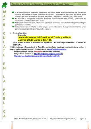 ACTA. Asamblea Familias, 06 de Junio de 2013 http://edukfuenla.blogspot.com.es/ Página 5
Asamblea de Familias de Fuenlabrada en Defensa de Nuestra Escuela Pública 2013
M
A
T
R
I
C
U
L
A
T
E
E
N
L
A
P
Ú
B
L
I
C
A
Se acuerda continuar recabando información de interés sobre las particularidades de los centros
escolares de nuestra localidad; ofreciendo el apoyo y búsqueda de soluciones por parte de la
Asamblea. Así como propuestas, iniciativas, decisiones,… de interés a compartir con y entre todos.
No descuidar la recogida de direcciones de correo, posibilidades en redes sociales,… personales, de
asociaciones y colectivos de nuestra ciudad.
Reiterar en la sensibilización, información y toma de decisiones, como llamamiento permanente por
parte de esta asamblea.
La Asamblea desea manifestar su total apoyo a las reivindicaciones de los profesores interinos y nos
ponemos a su disposición para lo que ellos precisen.
6. Próxima Asamblea.
Se acuerda;
Junto a la estatua del Fuenli; en el Tomás y Valiente
Jueves 20 de Junio a las 10h.
(Si no puedes acudir a la Asamblea, no hay excusa… HAZNOS llegar tu PROPUESTA, OPINIÓN,
DECISIÓN…)
¿Estás recibiendo información de la Asamblea de Familias a través de otros contactos o amigos y
quieres recibirlos directamente? Envía un correo a edukfuenla@gmail.com
Propón, participa, decide edukfuenla en Twitter y Facebook.
Compartimos también en http://edukfuenla.blogspot.com.es/ y
https://www.facebook.com/asambleafamilias.fuenlabrada
 