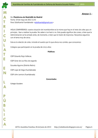 ACTA. Asamblea Familias, 06 de Junio de 2013 http://edukfuenla.blogspot.com.es/ Página 6
Asamblea de Familias de Fuenlabrada en Defensa de Nuestra Escuela Pública 2013
M
A
T
R
I
C
U
L
A
T
E
E
N
L
A
P
Ú
B
L
I
C
A
Anexo 1.-
De: Plataforma de Madrid06 de Madrid
Fecha: 19 de mayo de 2013 11:43
Para: Edukfuenla Fuenlabrada <edukfuenla@gmail.com>
HOLA COMPAÑEROS: vuestra situación de incertidumbre es la misma que hay en el resto de coles que, en
principio, iban a realizar la prueba. No saben si se hará o no. Esto puede significar dos cosas, o bien que la
Administración se ha echado atrás, de momento, o bien que lo harán de improviso. Nosostras seguimos
con el tema muy de cerca.
Esta es la relación de coles, incluido el vuestro por lo que ahora nos contáis, que conocemos:
Colegios que participarán en la prueba de cinco años:
Públicos:
CEIP Eduardo Rojo Vallecas.
CEIP Giner de Los Ríos de Leganés
Escuelas Aguirre (Distrito Retiro)
CEIP Lope de Vega (Fuenlabrada)
CEIP John Lennon (Fuenlabrada)
Concertados
Colegio Gaudem
 
