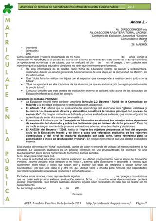 ACTA. Asamblea Familias, 06 de Junio de 2013 http://edukfuenla.blogspot.com.es/ Página 7
Asamblea de Familias de Fuenlabrada en Defensa de Nuestra Escuela Pública 2013
M
A
T
R
I
C
U
L
A
T
E
E
N
L
A
P
Ú
B
L
I
C
A
Anexo 2.-
Att: DIRECCIÓN CEIP y/o
Att. DIRECCIÓN ÁREA TERRITORIAL MADRID-
Consejería de Educación, Junventud y Deporte
Comunidad de Madrid
C/
28 MADRID
- (nombre)
- (dirección)
- DNI:
Como padre/madre y tutor/a responsable de mi hijo/a de años , vengo a
manifestar mi RECHAZO a la prueba de evaluación externa de habilidades lecto-escritoras y de conocimiento
de operaciones numéricas y de cálculo, que se realizará el día de en el colegio, o en cualquier otro
momento que la autoridad educativa considera no tener que informarme previamente.
• He sido informado/a de tal prueba como “ficha de Educación Infantil de cálculo y lectoescritura,
destinada a hacer un estudio general de funcionamiento de esta etapa en la Comunidad de Madrid”, en
los últimos días.
• Que “dicha ficha la realizará mi hijo/a con el inspector que corresponde a nuestro centro junto con la
tutora”.
• “Que no aparecerá en ella el nombre de los alumnos, ya que es anónima, y la corregirá posteriormente
la propia tutora”.
• Conozco también que esta prueba de evaluación externa se aplicará sólo a una de las dos aulas de
Educación Infantil de 5 años del colegio.
Considere mi rechazo, PORQUE:
• La Educación Infantil tiene carácter voluntario (artículo 2.2. Decreto 17/2008 de la Comunidad de
Madrid) y no es etapa obligatoria ni certifica titulación académica.
• El artículo 15.2, afirma que la evaluación del aprendizaje del alumnado será “global, continua y
formativa. La observación directa y sistemática constituirá la técnica principal del proceso de
evaluación”. En ningún momento se habla de pruebas evaluadoras externas, que midan el grado de
aprendizaje de estas dos materias de enseñanza.
• El artículo 15.5 afirma que “la Consejería de Educación establecerá los criterios sobre el proceso
de evaluación del alumnado y sobre las decisiones que se deriven de dicho proceso”. Pero no
se habla en ningún momento de pruebas evaluadoras externas, sino de criterios y decisiones.
• El ANEXO I del Decreto 17/2008, habla de “lograr los objetivos propuestos al final del segundo
ciclo de la Educación Infantil y de llevar a cabo una valoración cualitativa de los objetivos
conseguidos y del nivel de madurez alcanzado por cada niño, como referencia para la
planificación e inicio de la Educación Primaria”. En ningún momento se cita una prueba evaluadora
externa.
Esta prueba convertida en “ficha” injustificada, carece de valor ni entiende de utilidad (al menos nadie me la ha
contado). La valoración cualitativa es un proceso continuo, no una prueba/dictado de escritura, no una
prueba/examen sobre series numéricas de números o sumas sencillas.
Si no sirve para nada; para qué.
Y si sirve la autoridad educativa nos habría explicado; su utilidad y seguimiento para la etapa de Educación
Primaria, ¿cómo afectará esta decisión a mi hijo/a? ¿Servirá para clasificarle y destinarle a centros que
discriminen entre niños y niñas que sepan leer y escribir sin faltas de ortografía y sepan sumar sin
equivocarse?, por qué una clase sí y otra no, qué utilidad tiene la prueba para niños/as con capacidades
diferentes/necesidades educativas desde los 3 años hasta aquí,…
Por todas estas razones, como representante legal de , me opongo y no autorizo a
que se pase esta prueba externa, evaluación externa, ficha,… o cuantos otras denominaciones pudiera
adoptar. Informándole que tomaré cuantass acciones legales sean necesarias en caso que se realice sin mi
consentimiento.
Así se lo hago constar en , a de 201 .
Firmado:
 