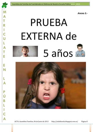 ACTA. Asamblea Familias, 06 de Junio de 2013 http://edukfuenla.blogspot.com.es/ Página 8
Asamblea de Familias de Fuenlabrada en Defensa de Nuestra Escuela Pública 2013
M
A
T
R
I
C
U
L
A
T
E
E
N
L
A
P
Ú
B
L
I
C
A
Anexo 3.-
PRUEBA
EXTERNA de
5 años
 