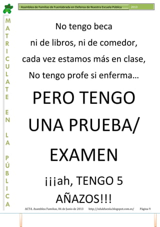 ACTA. Asamblea Familias, 06 de Junio de 2013 http://edukfuenla.blogspot.com.es/ Página 9
Asamblea de Familias de Fuenlabrada en Defensa de Nuestra Escuela Pública 2013
M
A
T
R
I
C
U
L
A
T
E
E
N
L
A
P
Ú
B
L
I
C
A
No tengo beca
ni de libros, ni de comedor,
cada vez estamos más en clase,
No tengo profe si enferma…
PERO TENGO
UNA PRUEBA/
EXAMEN
¡¡¡ah, TENGO 5
AÑAZOS!!!
 