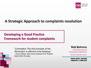 Developing a Good Practice
Framework for student complaints
Penta Hotel, Reading
Thursday, 6 June 2013
Rob Behrens
Chief Executive and
Independent Adjudicator
A Strategic Approach to complaints resolution
rob.behrens@oiahe.org.uk
“Comrades! The first principle of the
Revolution is effective time-keeping.”
- Govan Mbeki, after being released from Robben
Island after 25 years
1
 