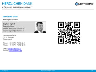 © 2013 NETFORMIC GmbH 2910.06.2013
NETFORMIC GmbH
Ihr Ansprechpartner
Hermannstraße 5A
70178 Stuttgart
Deutschland
Telefon: +49 (0)711 76 16 42-0
Telefax: +49 (0)711 76 16 42-26
E-Mail: info@netformic.de
Internet: www.netformic.de
FÜR IHRE AUFMERKSAMKEIT!
HERZLICHEN DANK
Stephan Sigloch
Geschäftsführer
Telefon: +49 (0)711 76 16 42-11
stephan.sigloch@netformic.de
 