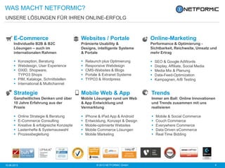 © 2013 NETFORMIC GmbH 410.06.2013
UNSERE LÖSUNGEN FÜR IHREN ONLINE-ERFOLG
WAS MACHT NETFORMIC?
E-Commerce
Individuelle B2B & B2C
Lösungen – auch im
internationalen Rahmen
 Konzeption, Beratung
 Webdesign, User Experience
 OXID, Shopware,
TYPO3 Shops
 PIM, Kataloge, Schnittstellen
 International & Multichannel
Websites / Portale
Prämierte Usability &
Designs, intelligente Systeme
& Portale
 Relaunch plus Optimierung
 Responsive Webdesign
 CMS-Websites & Blogs
 Portale & Extranet Systeme
 TYPO3 & Wordpress
Online-Marketing
Performance & Optimierung -
Sichtbarkeit, Reichweite, Umsatz und
mehr Ertrag
 SEO & Google AdWords
 Display, Affiliate, Social Media
 Media Mix & Planung
 Data-Feed-Optimization
 Kampagnen, A/B Testing
Strategie
Ganzheitliches Denken und über
10 Jahre Erfahrung aus der
Praxis
 Online Strategie & Beratung
 E-Commerce Consulting
 Kreative & erfolgreiche Konzepte
 Lastenhefte & Systemauswahl
 Prozessbegleitung
Mobile Web & App
Mobile Lösungen rund um Web
& App Entwicklung und
Vermarktung
 iPhone & iPad App & Android
 Entwicklung, Konzept & Design
 Mobile-optimierte Websites
 Mobile Commerce Lösungen
 Mobile Marketing
Trends
Immer am Ball: Online Innovationen
und Trends zusammen mit uns
realisieren
 Mobile & Social Commerce
 Couch Commerce
 Everywhere Commerce
 Data Driven eCommerce
 Real Time Bidding
 