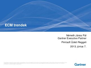 This presentation, including any supporting materials, is owned by Gartner, Inc. and/or its affiliates and is for the sole use of the intended Gartner audience or other authorized recipients. This presentation may contain
information that is confidential, proprietary or otherwise legally protected, and it may not be further copied, distributed or publicly displayed without the express written permission of Gartner, Inc. or its affiliates.
© 2013 Gartner, Inc. and/or its affiliates. All rights reserved.
Németh János Pál
Gartner Executive Partner
Printsoft Üzleti Reggeli
2013. június 7.
ECM trendek
 
