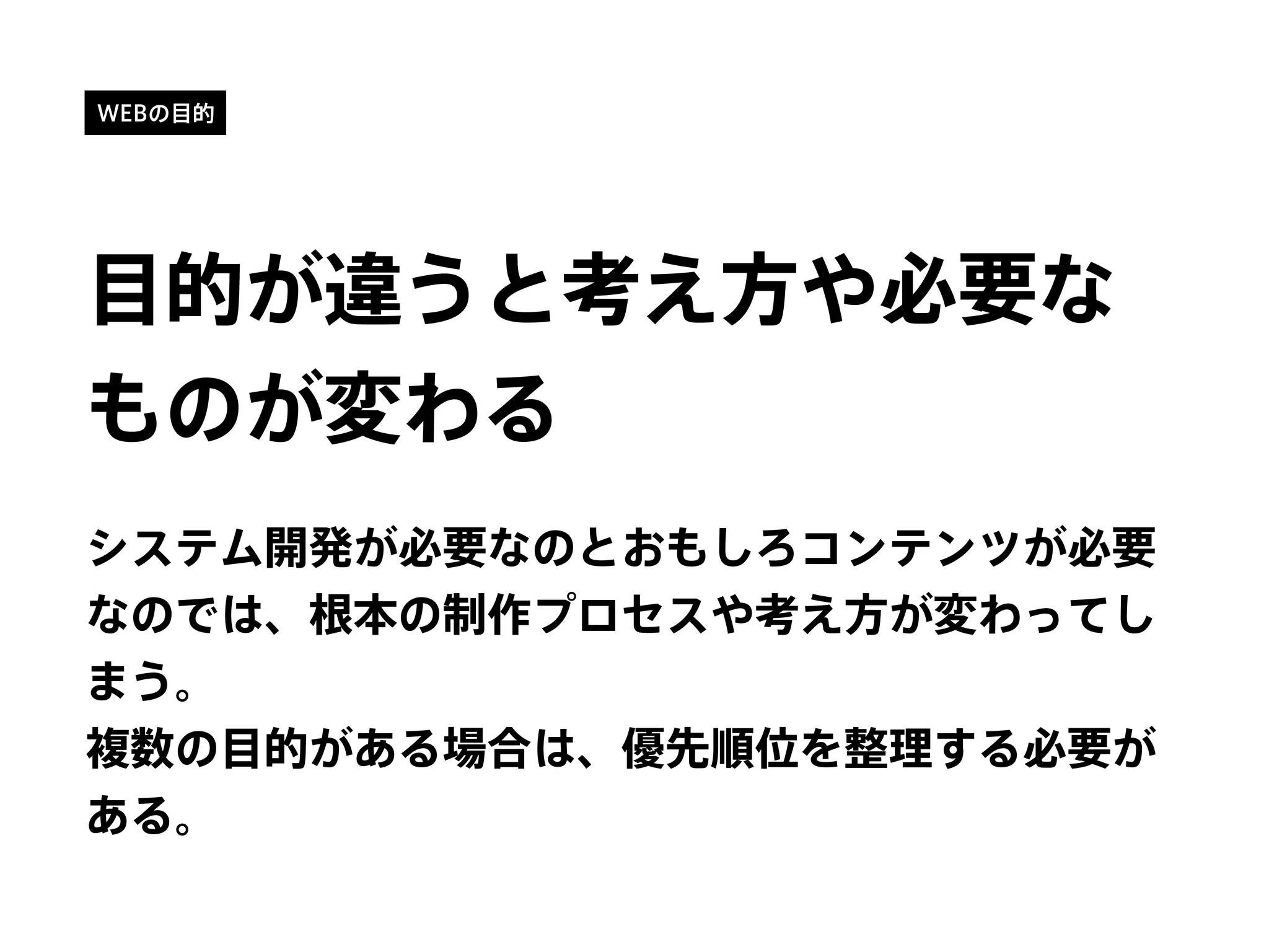 WEBの目的
目的が違うと考え方や必要な
ものが変わる
システム開発が必要なのとおもしろコンテンツが必要
なのでは、根本の制作プロセスや考え方が変わってし
まう。
複数の目的がある場合は、優先順位を整理する必要が
ある。
 