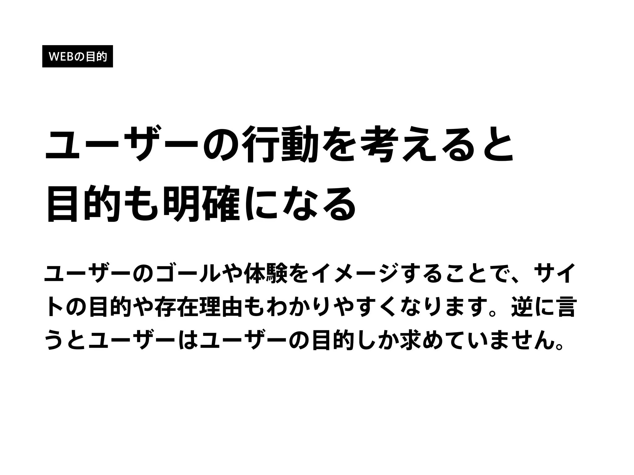WEBの目的
ユーザーの行動を考えると
目的も明確になる
ユーザーのゴールや体験をイメージすることで、サイ
トの目的や存在理由もわかりやすくなります。逆に言
うとユーザーはユーザーの目的しか求めていません。
 