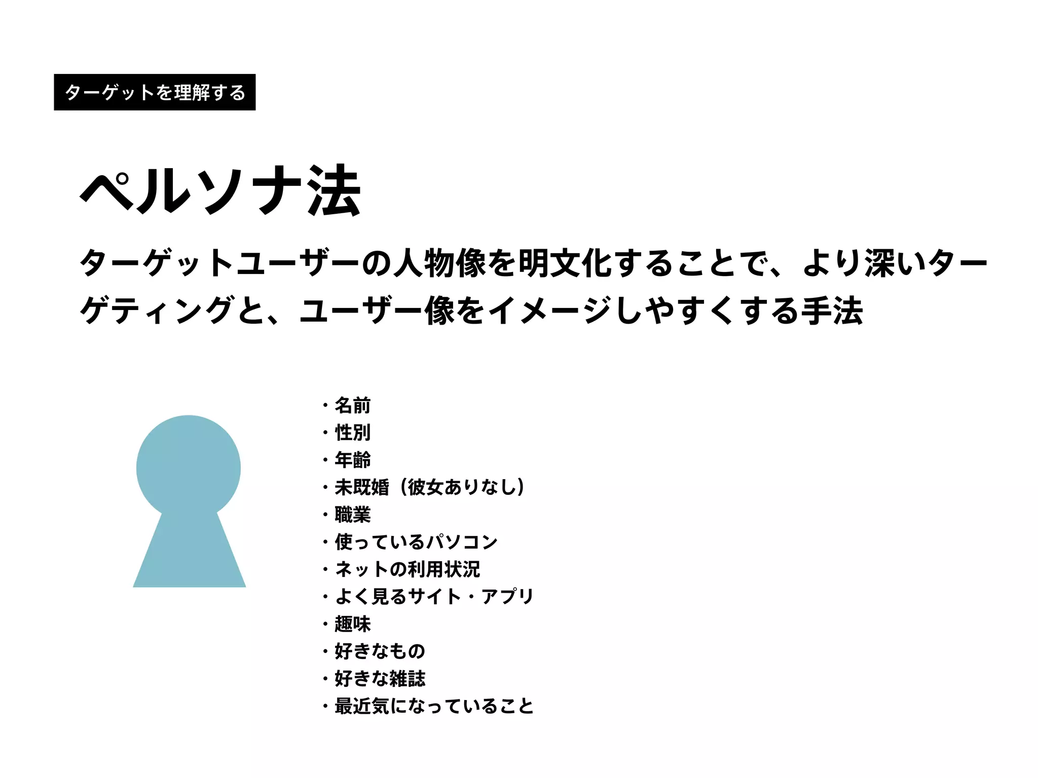 ターゲットを理解する
ペルソナ法
ターゲットユーザーの人物像を明文化することで、より深いター
ゲティングと、ユーザー像をイメージしやすくする手法
・名前
・性別
・年齢
・未既婚（彼女ありなし）
・職業
・使っているパソコン
・ネットの利用状況
・よく見るサイト・アプリ
・趣味
・好きなもの
・好きな雑誌
・最近気になっていること
 
