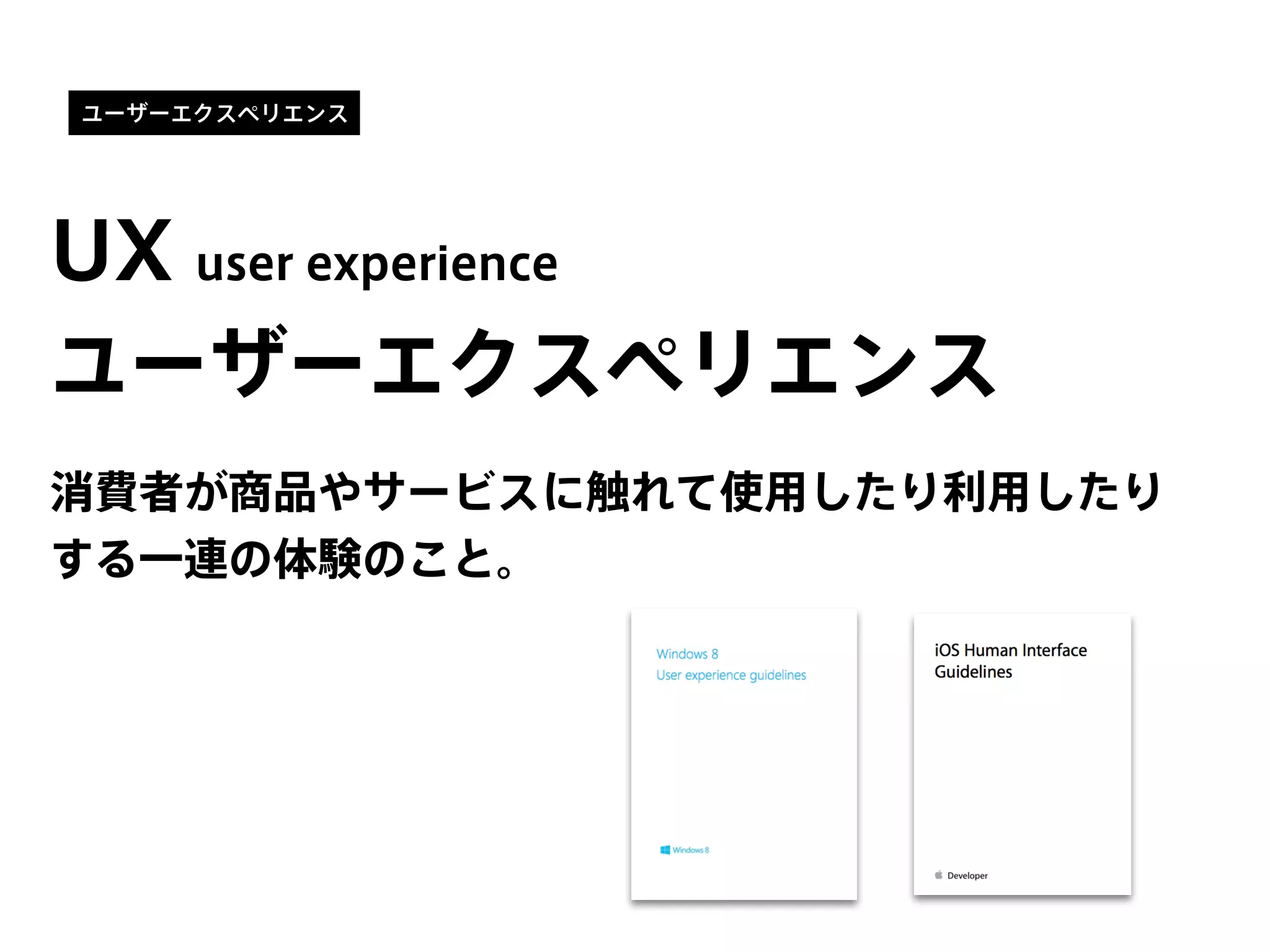 ユーザーエクスペリエンス
UX user experience
消費者が商品やサービスに触れて使用したり利用したり
する一連の体験のこと。
ユーザーエクスペリエンス
 
