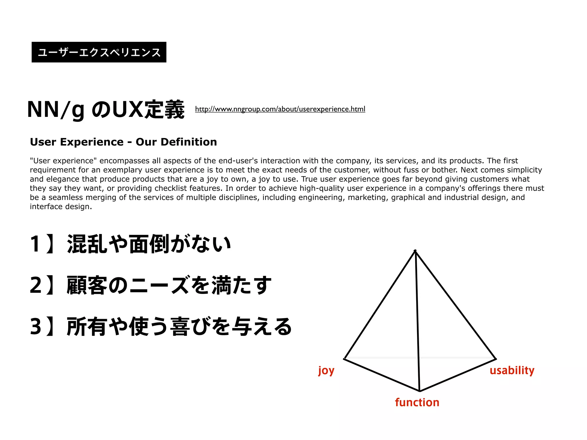 NN/g のUX定義 http://www.nngroup.com/about/userexperience.html
User Experience - Our Definition
"User experience" encompasses all aspects of the end-user's interaction with the company, its services, and its products. The first
requirement for an exemplary user experience is to meet the exact needs of the customer, without fuss or bother. Next comes simplicity
and elegance that produce products that are a joy to own, a joy to use. True user experience goes far beyond giving customers what
they say they want, or providing checklist features. In order to achieve high-quality user experience in a company's offerings there must
be a seamless merging of the services of multiple disciplines, including engineering, marketing, graphical and industrial design, and
interface design.
１】混乱や面倒がない
２】顧客のニーズを満たす
３】所有や使う喜びを与える
usability
function
joy
ユーザーエクスペリエンス
 