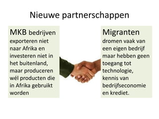 Nieuwe partnerschappen
MKB bedrijven

Migranten

exporteren niet
naar Afrika en
investeren niet in
het buitenland,
maar produceren
wél producten die
in Afrika gebruikt
worden

dromen vaak van
een eigen bedrijf
maar hebben geen
toegang tot
technologie,
kennis van
bedrijfseconomie
en krediet.

 