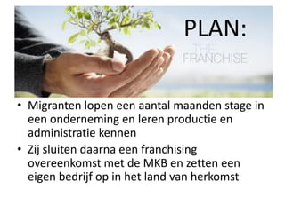 PLAN:
• Migranten lopen een aantal maanden stage in
een onderneming en leren productie en
administratie kennen
• Zij sluiten daarna een franchising
overeenkomst met de MKB en zetten een
eigen bedrijf op in het land van herkomst

 