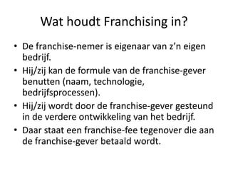 Wat houdt Franchising in?
• De franchise-nemer is eigenaar van z’n eigen
bedrijf.
• Hij/zij kan de formule van de franchise-gever
benutten (naam, technologie,
bedrijfsprocessen).
• Hij/zij wordt door de franchise-gever gesteund
in de verdere ontwikkeling van het bedrijf.
• Daar staat een franchise-fee tegenover die aan
de franchise-gever betaald wordt.

 