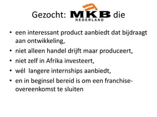 Gezocht: MKBs die die
• een interessant product aanbiedt dat bijdraagt
aan ontwikkeling,
• niet alleen handel drijft maar produceert,
• niet zelf in Afrika investeert,
• wél langere internships aanbiedt,
• en in beginsel bereid is om een franchiseovereenkomst te sluiten

 