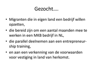 Gezocht….
• Migranten die in eigen land een bedrijf willen
opzetten,
• die bereid zijn om een aantal maanden mee te
werken in een MKB bedrijf in NL,
• die parallel deelnemen aan een entrepreneurship training,
• en aan een verkenning van de voorwaarden
voor vestiging in land van herkomst.

 
