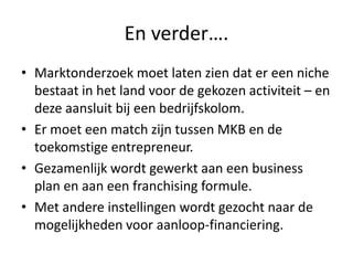 En verder….
• Marktonderzoek moet laten zien dat er een niche
bestaat in het land voor de gekozen activiteit – en
deze aansluit bij een bedrijfskolom.
• Er moet een match zijn tussen MKB en de
toekomstige entrepreneur.
• Gezamenlijk wordt gewerkt aan een business
plan en aan een franchising formule.
• Met andere instellingen wordt gezocht naar de
mogelijkheden voor aanloop-financiering.

 