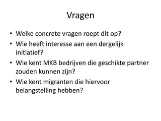 Vragen
• Welke concrete vragen roept dit op?
• Wie heeft interesse aan een dergelijk
initiatief?
• Wie kent MKB bedrijven die geschikte partner
zouden kunnen zijn?
• Wie kent migranten die hiervoor
belangstelling hebben?

 