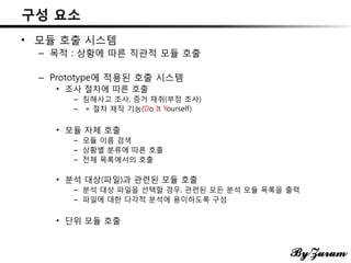 구성 요소
• 모듈 호출 시스템
– 목적 : 상황에 따른 직관적 모듈 호출
– Prototype에 적용된 호출 시스템
• 조사 절차에 따른 호출
– 침해사고 조사, 증거 채취(부정 조사)
– + 절차 제작 기능(Do It Yourself)
• 모듈 자체 호출
– 모듈 이름 검색
– 상황별 분류에 따른 호출
– 전체 목록에서의 호출
• 분석 대상(파일)과 관련된 모듈 호출
– 분석 대상 파일을 선택할 경우, 관련된 모든 분석 모듈 목록을 출력
– 파일에 대한 다각적 분석에 용이하도록 구성
• 단위 모듈 호출
 