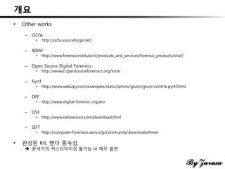 개요
• Other works
– OCFA
• http://ocfa.sourceforge.net/
– XIRAF
• http://www.forensicinstitute.nl/products_and_services/forensic_products/xiraf/
– Open Source Digital Forensics
• http://www2.opensourceforensics.org/tools
– Pyrtf
• http://www.web2py.com/examples/static/sphinx/gluon/gluon.contrib.pyrtf.html
– DFF
• http://www.digital-forensic.org/en/
– OSF
• http://www.osforensics.com/download.html
– SIFT
• http://computer-forensics.sans.org/community/downloads#over
• 완성된 Kit, 벤더 종속성
 분석가의 커스터마이징 불가능 or 매우 불편
 