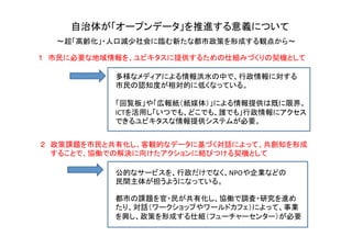 自治体が「オープンデータ」を推進する意義について	
～超「高齢化」・人口減少社会に臨む新たな都市政策を形成する観点から～	
１　市民に必要な地域情報を、ユビキタスに提供するための仕組みづくりの契機として	
２　政策課題を市民と共有化し、客観的なデータに基づく対話によって、共創知を形成　　　	
  
　　することで、協働での解決に向けたアクションに結びつける契機として	
多様なメディアによる情報洪水の中で、行政情報に対する	
  
市民の認知度が相対的に低くなっている。	
  
	
  
「回覧板」や「広報紙（紙媒体）」による情報提供は既に限界。	
  
ICTを活用し「いつでも、どこでも、誰でも」行政情報にアクセス	
  
できるユビキタスな情報提供システムが必要。	
  
	
公的なサービスを、行政だけでなく、NPOや企業などの	
  
民間主体が担うようになっている。	
都市の課題を官・民が共有化し、協働で調査・研究を進め	
  
たり、対話（ワークショップやワールドカフェ）によって、事業	
  
を興し、政策を形成する仕組（フューチャーセンター）が必要	
  
	
 