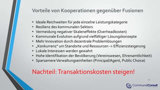 Vorteile von Kooperationen gegenüber Fusionen
• Ideale Reichweiten für jede einzelne Leistungskategorie
• Resilienz des kommunalen Sektors
• Vermeidung negativer Skaleneffekte (Overheadkosten)
• Kommunale Evolution aufgrund vielfältiger Lösungskonzepte
• Mehr Innovation durch dezentrale Problemlösungen
• „Konkurrenz“ um Standorte und Ressourcen -> Effizienzsteigerung
• Lokale Interessen werden gewahrt
• Hohe Identifikation der Bevölkerung (Vereinswesen, Ehrenamtlichkeit)
• SparsamereVerwaltungseinheiten (Principal/Agent, Public Choice)
Nachteil:Transaktionskosten steigen!
11
 