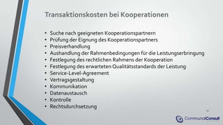 Transaktionskosten bei Kooperationen
• Suche nach geeigneten Kooperationspartnern
• Prüfung der Eignung des Kooperationspartners
• Preisverhandlung
• Aushandlung der Rahmenbedingungen für die Leistungserbringung
• Festlegung des rechtlichen Rahmens der Kooperation
• Festlegung des erwarteten Qualitätsstandards der Leistung
• Service-Level-Agreement
• Vertragsgestaltung
• Kommunikation
• Datenaustausch
• Kontrolle
• Rechtsdurchsetzung
12
 