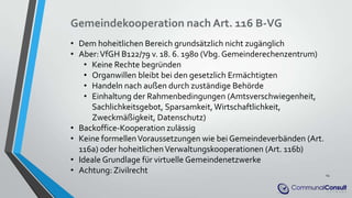 Gemeindekooperation nach Art. 116 B-VG
• Dem hoheitlichen Bereich grundsätzlich nicht zugänglich
• Aber:VfGH B122/79 v. 18. 6. 1980 (Vbg. Gemeinderechenzentrum)
• Keine Rechte begründen
• Organwillen bleibt bei den gesetzlich Ermächtigten
• Handeln nach außen durch zuständige Behörde
• Einhaltung der Rahmenbedingungen (Amtsverschwiegenheit,
Sachlichkeitsgebot, Sparsamkeit, Wirtschaftlichkeit,
Zweckmäßigkeit, Datenschutz)
• Backoffice-Kooperation zulässig
• Keine formellenVoraussetzungen wie bei Gemeindeverbänden (Art.
116a) oder hoheitlichenVerwaltungskooperationen (Art. 116b)
• Ideale Grundlage für virtuelle Gemeindenetzwerke
• Achtung: Zivilrecht 14
 