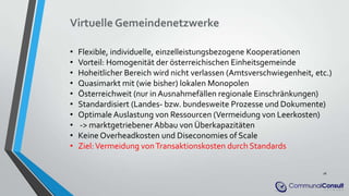 Virtuelle Gemeindenetzwerke
• Flexible, individuelle, einzelleistungsbezogene Kooperationen
• Vorteil: Homogenität der österreichischen Einheitsgemeinde
• Hoheitlicher Bereich wird nicht verlassen (Amtsverschwiegenheit, etc.)
• Quasimarkt mit (wie bisher) lokalen Monopolen
• Österreichweit (nur in Ausnahmefällen regionale Einschränkungen)
• Standardisiert (Landes- bzw. bundesweite Prozesse und Dokumente)
• Optimale Auslastung von Ressourcen (Vermeidung von Leerkosten)
• -> marktgetriebener Abbau von Überkapazitäten
• Keine Overheadkosten und Diseconomies of Scale
• Ziel:Vermeidung vonTransaktionskosten durch Standards
16
 