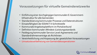 Voraussetzungen für virtuelle Gemeindenetzwerke
• Einführung einer durchgängigen kommunalen E-Government-
Infrastruktur für alle Gemeinden
• Standardisierung kommunaler Prozesse und Datenstrukturen
• Einsatzfähigkeit der EDIAKT II-Schnittstelle
• KommunaleAngebotsplattform im Portalverbund
• Definition kommunaler (Mindest-)Leistungsstandards
• Festlegung kommunaler Service-Level-Agreements und
Standardrahmenverträge als Richtlinien
• Vereinheitlichung und Anpassung der gesetzlichenVoraussetzungen
• Umsatzsteuerbefreiung von Gemeindekooperationen
19
 