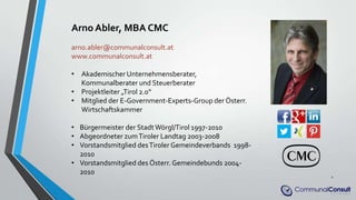 Arno Abler, MBA CMC
arno.abler@communalconsult.at
www.communalconsult.at
• Akademischer Unternehmensberater,
Kommunalberater und Steuerberater
• Projektleiter „Tirol 2.0“
• Mitglied der E-Government-Experts-Group der Österr.
Wirtschaftskammer
• Bürgermeister der StadtWörgl/Tirol 1997-2010
• Abgeordneter zumTiroler Landtag 2003-2008
• Vorstandsmitglied desTiroler Gemeindeverbands 1998-
2010
• Vorstandsmitglied des Österr. Gemeindebunds 2004-
2010
2
 