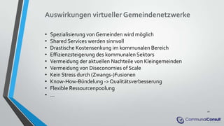Auswirkungen virtueller Gemeindenetzwerke
• Spezialisierung von Gemeinden wird möglich
• Shared Services werden sinnvoll
• Drastische Kostensenkung im kommunalen Bereich
• Effizienzsteigerung des kommunalen Sektors
• Vermeidung der aktuellen Nachteile von Kleingemeinden
• Vermeidung von Diseconomies of Scale
• Kein Stress durch (Zwangs-)Fusionen
• Know-How-Bündelung -> Qualitätsverbesserung
• Flexible Ressourcenpoolung
• …
20
 
