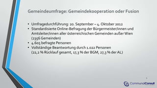 Gemeindeumfrage: Gemeindekooperation oder Fusion
• Umfragedurchführung: 20. September – 4. Oktober 2012
• Standardisierte Online-Befragung der Bürgermeister/innen und
Amtsleiter/innen aller österreichischen Gemeinden außerWien
(2356 Gemeinden)
• 4.605 befragte Personen
• Vollständige Beantwortung durch 1.022 Personen
(22,2 % Rücklauf gesamt, 17,3 % der BGM, 27,3 % der AL)
3
 