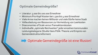 Optimale Gemeindegröße?
• Literatur: 3.000 bis 100.000 Einwohner
• Minimum Pro-Kopf-Kosten bei 1.500 bis 4.000 Einwohner
• Viele Arme machen keinen Millionär und viele Dörfer keine Stadt
• Vollauslastung von Ressourcen zurVermeidung von Leerkosten
• Diseconomies of Scale versusTransaktionskosten
• Individuelle „optimale Reichweiten“ jeder einzelnen kommunalen
Leistungskategorie (Studie Hans Pitlik: Theorie und Empirie von
Gemeindestrukturreformen)
Optimale Gemeindegröße ist eine Illusion!
9
 
