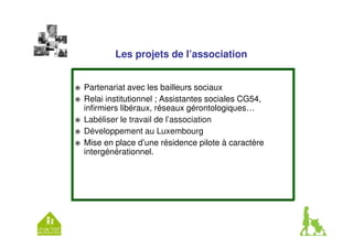 Les projets de l’association 
 Partenariat avec les bailleurs sociaux 
 Relai institutionnel ; Assistantes sociales CG54, 
infirmiers libéraux, réseaux gérontologiques… 
 Labéliser le travail de l’association 
 Développement au Luxembourg 
 Mise en place d’une résidence pilote à caractère 
intergénérationnel. 
 