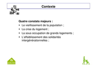 Contexte 
Quatre constats majeurs : 
 Le vieillissement de la population ; 
 La crise du logement ; 
 La sous occupation de grands logements ; 
 L’affaiblissement des solidarités 
intergénérationnelles ; 
 