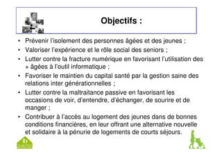 Objectifs : 
• Prévenir l’isolement des personnes âgées et des jeunes ; 
• Valoriser l’expérience et le rôle social des seniors ; 
• Lutter contre la fracture numérique en favorisant l’utilisation des 
+ âgées à l’outil informatique ; 
• Favoriser le maintien du capital santé par la gestion saine des 
relations inter générationnelles ; 
• Lutter contre la maltraitance passive en favorisant les 
occasions de voir, d’entendre, d’échanger, de sourire et de 
manger ; 
• Contribuer à l’accès au logement des jeunes dans de bonnes 
conditions financières, en leur offrant une alternative nouvelle 
et solidaire à la pénurie de logements de courts séjours. 
 