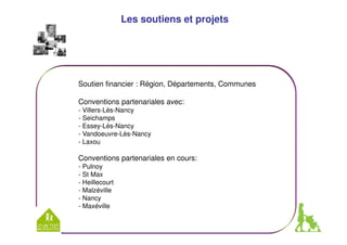 Les soutiens et projets 
Soutien financier : Région, Départements, Communes 
Conventions partenariales avec: 
- Villers-Lès-Nancy 
- Seichamps 
- Essey-Lès-Nancy 
- Vandoeuvre-Lès-Nancy 
- Laxou 
Conventions partenariales en cours: 
- Pulnoy 
- St Max 
- Heillecourt 
- Malzéville 
- Nancy 
- Maxéville 
 