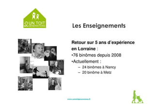 Les Enseignements 
Retour sur 5 ans d’expérience 
en Lorraine : 
•76 binômes depuis 2008 
•Actuellement : 
– 24 binômes à Nancy 
– 20 binôme à Metz 
www.untoit2generations.wwwwwwwww...uuunnntttoooiiittt222gggeeennneeerrraaatttiiiooonnnsss...ffffrrrr 
 