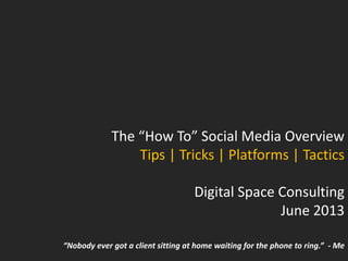 The “How To” Social Media Overview
Tips | Tricks | Platforms | Tactics
Digital Space Consulting
June 2013
“Nobody ever got a client sitting at home waiting for the phone to ring.” - Me
 