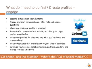 What do I need to do first? Create profiles –
engage
• Become a student of each platform
• Engage and start conversations – offer help and answer
questions
• Make sure that your profile is updated
• Share useful content such as articles, etc. that your target
market would value
• Write your profiles for who you are, what you’re about, and
how you help
• Include keywords that are relevant to your type of business
• Optimize your profiles to let customers, partners, vendors, and
maybe some ex’s find you
Go ahead, ask the question - What’s the ROI of social media???
 