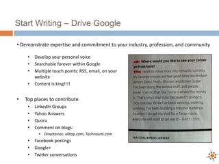 Start Writing – Drive Google
• Develop your personal voice
• Searchable forever within Google
• Multiple touch points: RSS, email, on your
website
• Content is king!!!!
• Top places to contribute
• LinkedIn Groups
• Yahoo Answers
• Quora
• Comment on blogs:
• Directories: alltop.com, Technoarti.com
• Facebook postings
• Google+
• Twitter conversations
• Demonstrate expertise and commitment to your industry, profession, and community
 