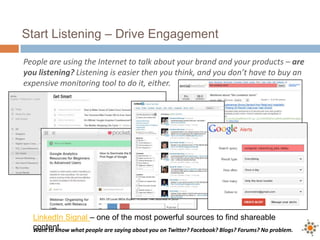 Start Listening – Drive Engagement
People are using the Internet to talk about your brand and your products – are
you listening? Listening is easier then you think, and you don’t have to buy an
expensive monitoring tool to do it, either.
Want to know what people are saying about you on Twitter? Facebook? Blogs? Forums? No problem.
LinkedIn Signal – one of the most powerful sources to find shareable
content.
 