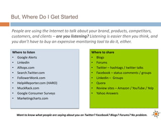 But, Where Do I Get Started
People are using the Internet to talk about your brand, products, competitors,
customers, and clients – are you listening? Listening is easier then you think, and
you don’t have to buy an expensive monitoring tool to do it, either.
Want to know what people are saying about you on Twitter? Facebook? Blogs? Forums? No problem.
Where to listen
• Google Alerts
• LinkedIn
• Alltops.com
• Search.Twitter.com
• FollowerWonk.com
• HelpAReporter.com (HARO)
• MuckRack.com
• Google Consumer Surveys
• Marketingcharts.com
Where to share
• Blogs
• Forums
• Twitter – hashtags / twitter talks
• Facebook – status comments / groups
• Linkedin – Groups
• Quora
• Review sites – Amazon / YouTube / Yelp
• Yahoo Answers
 