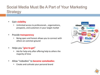 Social Media Must Be A Part of Your Marketing
Strategy
• Gain visibility
• Unlimited access to professionals , organizations,
prospects, and customers in your target market
• Provide transparency
• Being open and honest allows you to connect with
others on common ground
• Helps you “give to get”
• Ask for help only after offering help to others the
majority of time
• Allow “nobodies” to become somebodies
• Create and cultivate your personal brand
 