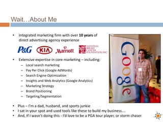 Wait…About Me
• Integrated marketing firm with over 10 years of
direct advertising agency experience
• Extensive expertise in core marketing – including:
– Local search marketing
– Pay Per Click (Google AdWords)
– Search Engine Optimization
– Insights and Web Analytics (Google Analytics)
– Marketing Strategy
– Brand Positioning
– Targeting/Segmentation
• Plus – I’m a dad, husband, and sports junkie
• I sat in your spot and used tools like these to build my business….
• And, If I wasn’t doing this - I’d love to be a PGA tour player, or storm chaser
 