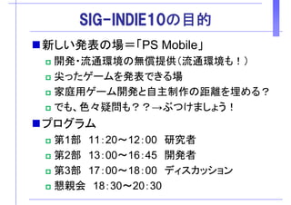 SIG-INDIE10の目的SIG INDIE10の目的
新しい発表の場＝「PS Mobile」新しい発表の場＝「PS Mobile」
開発・流通環境の無償提供（流通環境も！）
尖ったゲームを発表できる場
家庭用ゲーム開発と自主制作の距離を埋める？家庭用ゲーム開発と自主制作の距離を埋める？
でも、色々疑問も？？→ぶつけましょう！
プログラム
第1部 11 20 12 00 研究者第1部 11：20～12：00 研究者
第2部 13：00～16：45 開発者第 部 開発者
第3部 17：00～18：00 ディスカッション
懇親会 18 30 20 30懇親会 18：30～20：30
 